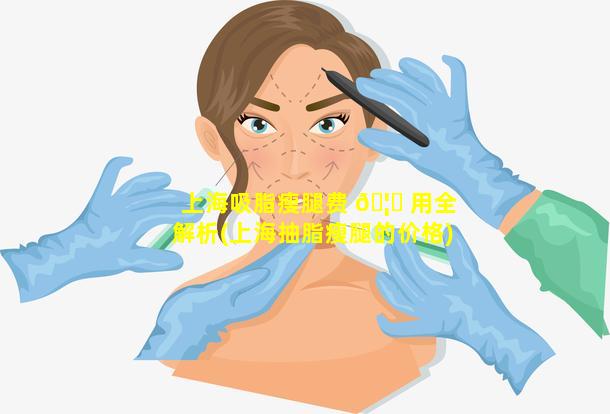 上海吸脂瘦腿费 🦅 用全解析(上海抽脂瘦腿的价格)